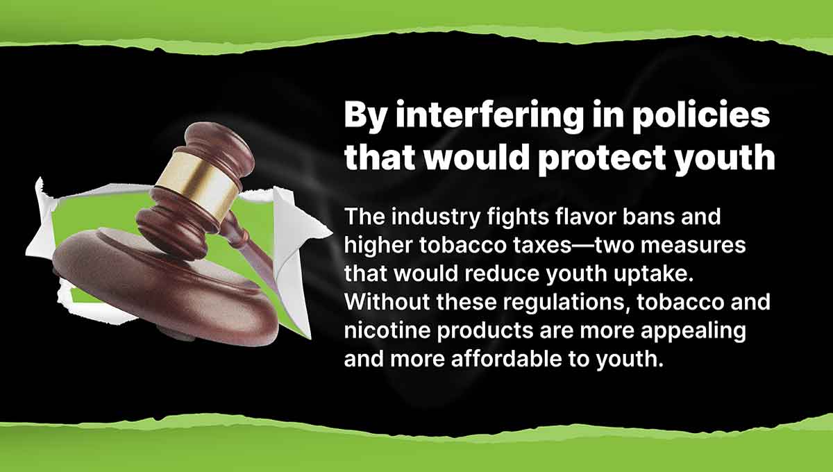 By interfering in policies that would protect youth. The industry fights flavor bans and higher tobacco taxes—two measures that would reduce youth uptake. Without these regulations, tobacco and nicotine products are more appealing and more affordable to youth.